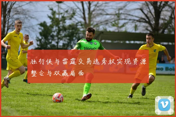独行侠与雷霆交易选秀权实现资源整合与双赢局面