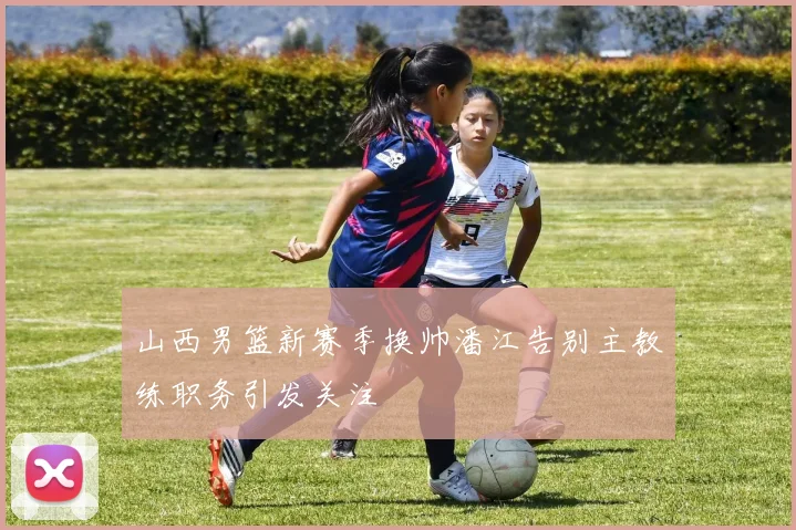 山西男篮新赛季换帅潘江告别主教练职务引发关注