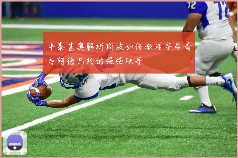 丰泰基奥解析斯波如何激活字母哥与阿德巴约的强强联手
