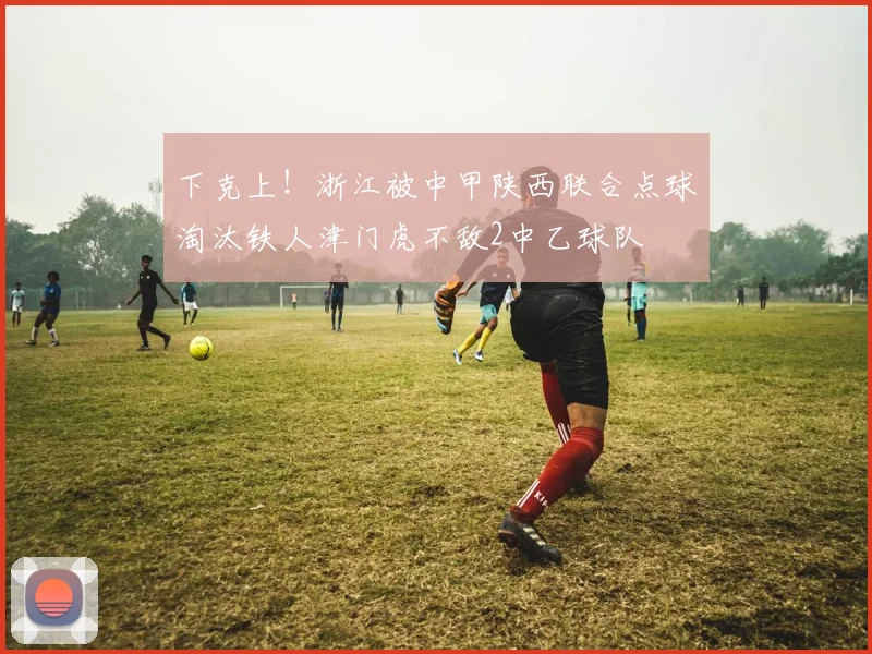 下克上！浙江被中甲陕西联合点球淘汰铁人津门虎不敌2中乙球队