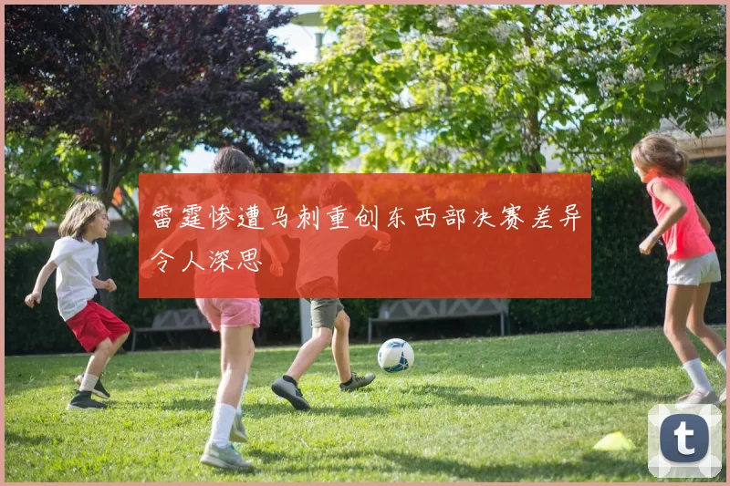 雷霆惨遭马刺重创东西部决赛差异令人深思