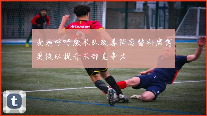麦迪呼吁魔术队改善阵容替补席需更换以提升东部竞争力
