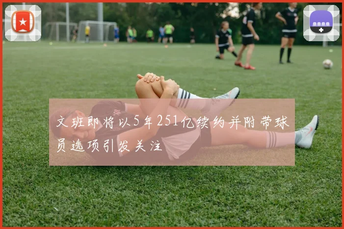 文班即将以5年251亿续约并附带球员选项引发关注