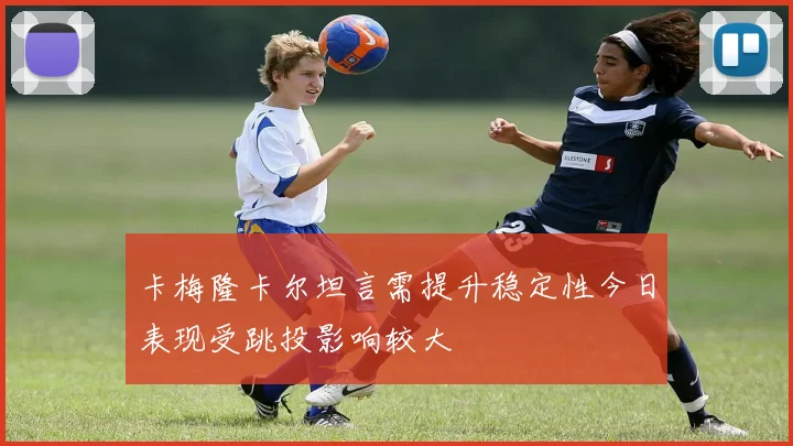 卡梅隆卡尔坦言需提升稳定性今日表现受跳投影响较大