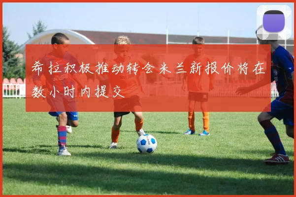 希拉积极推动转会米兰新报价将在数小时内提交