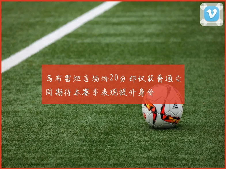乌布雷坦言场均20分却仅获普通合同期待本赛季表现提升身价