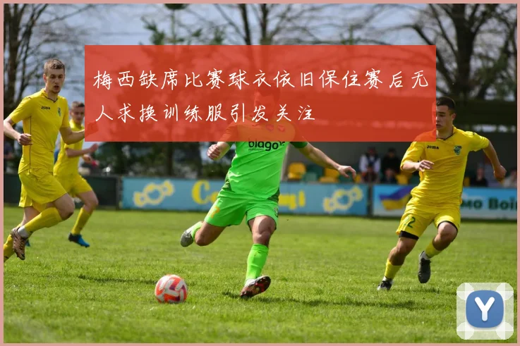 梅西缺席比赛球衣依旧保住赛后无人求换训练服引发关注