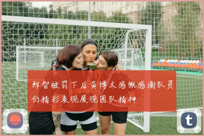 郑智被罚下后黄博文感慨感谢队员们精彩表现展现团队精神