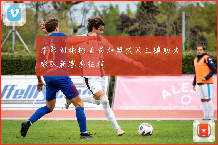 李昂刘彬彬正式加盟武汉三镇助力球队新赛季征程